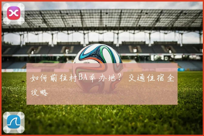 如何前往村BA举办地？交通住宿全攻略