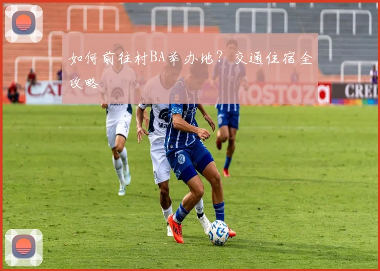 如何前往村BA举办地？交通住宿全攻略